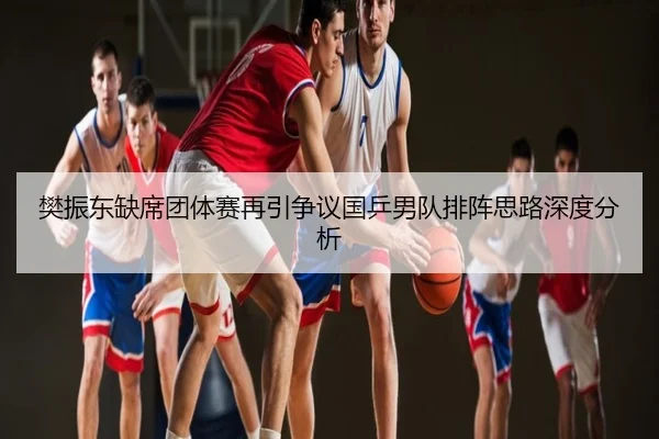 樊振东缺席团体赛再引争议国乒男队排阵思路深度分析