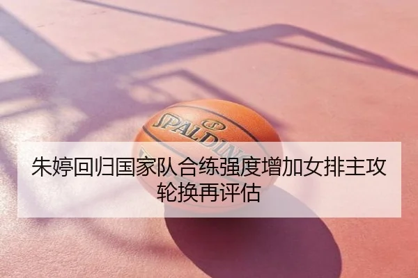 朱婷回归国家队合练强度增加女排主攻轮换再评估