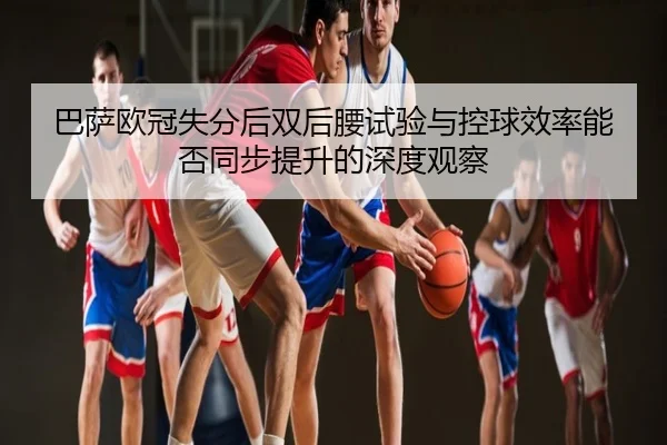 巴萨欧冠失分后双后腰试验与控球效率能否同步提升的深度观察