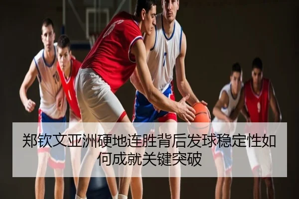 郑钦文亚洲硬地连胜背后发球稳定性如何成就关键突破
